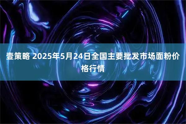 壹策略 2025年5月24日全国主要批发市场面粉价格行情