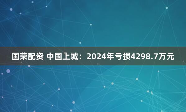 国荣配资 中国上城：2024年亏损4298.7万元