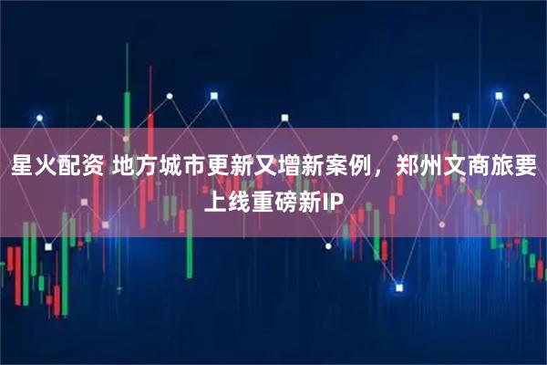 星火配资 地方城市更新又增新案例，郑州文商旅要上线重磅新IP
