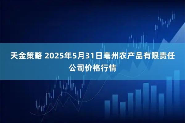 天金策略 2025年5月31日亳州农产品有限责任公司价格行情
