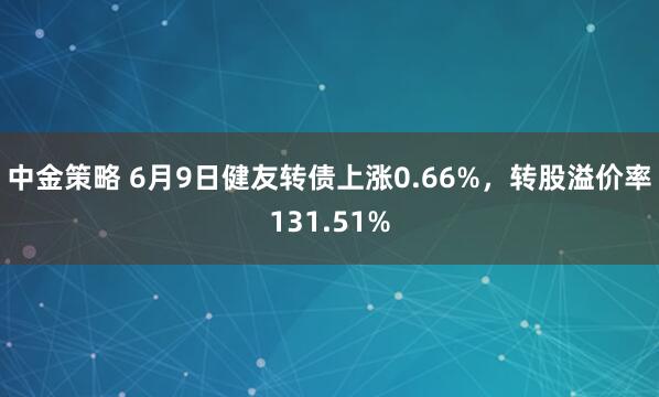 中金策略 6月9日健友转债上涨0.66%，转股溢价率131.51%