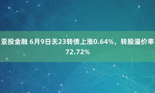亚投金融 6月9日天23转债上涨0.64%，转股溢价率72.72%