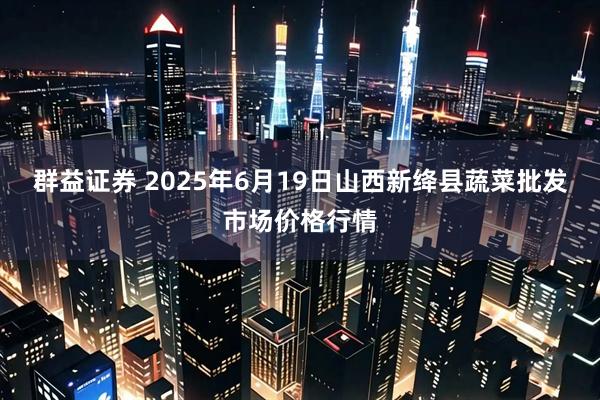群益证券 2025年6月19日山西新绛县蔬菜批发市场价格行情