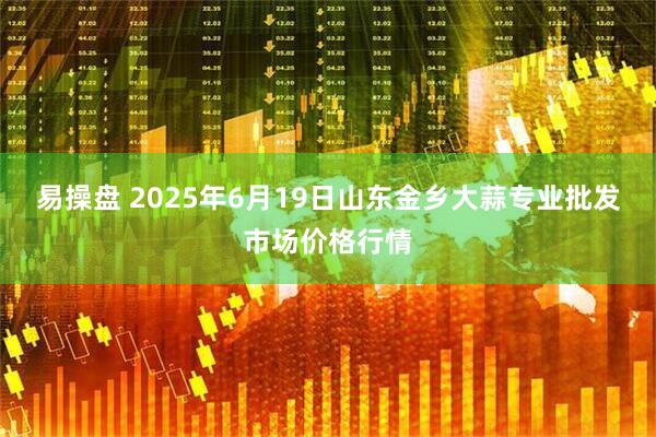 易操盘 2025年6月19日山东金乡大蒜专业批发市场价格行情
