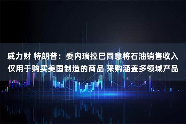 威力财 特朗普：委内瑞拉已同意将石油销售收入仅用于购买美国制造的商品 采购涵盖多领域产品