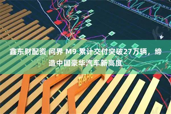 鑫东财配资 问界 M9 累计交付突破27万辆，缔造中国豪华汽车新高度