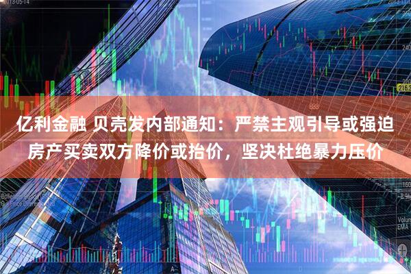 亿利金融 贝壳发内部通知：严禁主观引导或强迫房产买卖双方降价或抬价，坚决杜绝暴力压价