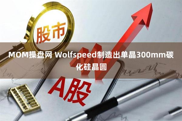 MOM操盘网 Wolfspeed制造出单晶300mm碳化硅晶圆