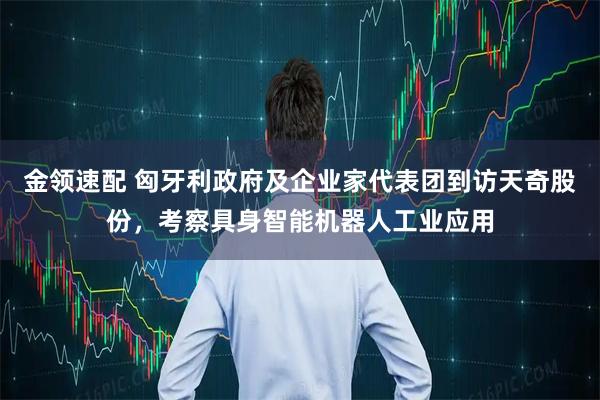 金领速配 匈牙利政府及企业家代表团到访天奇股份，考察具身智能机器人工业应用