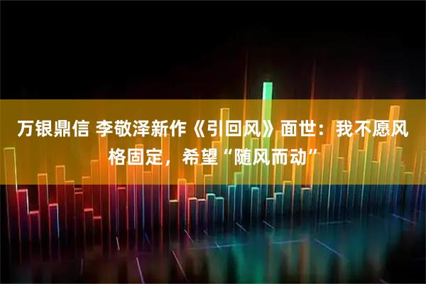 万银鼎信 李敬泽新作《引回风》面世：我不愿风格固定，希望“随风而动”