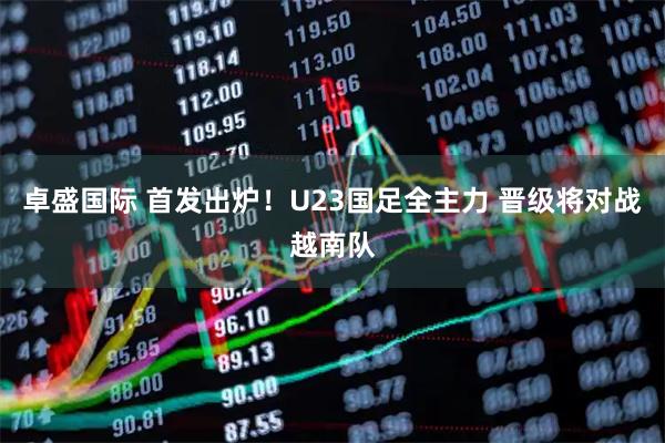 卓盛国际 首发出炉！U23国足全主力 晋级将对战越南队