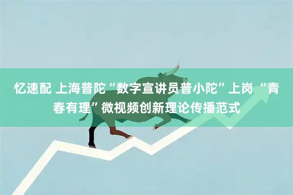 忆速配 上海普陀“数字宣讲员普小陀”上岗 “青春有理”微视频创新理论传播范式