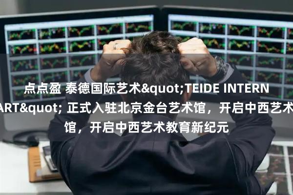 点点盈 泰德国际艺术"TEIDE INTERNATIONAL ART" 正式入驻北京金台艺术馆，开启中西艺术教育新纪元
