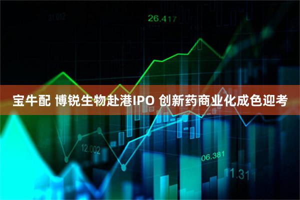 宝牛配 博锐生物赴港IPO 创新药商业化成色迎考