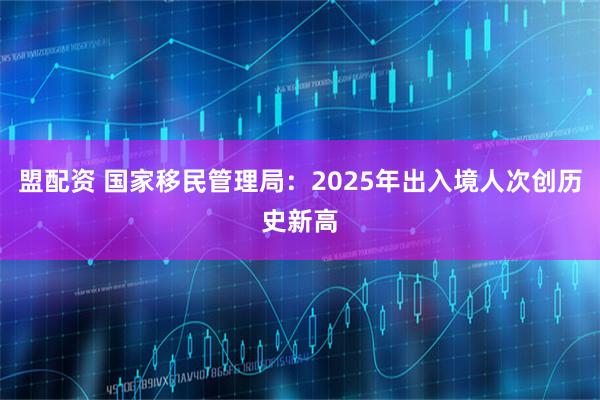 盟配资 国家移民管理局：2025年出入境人次创历史新高