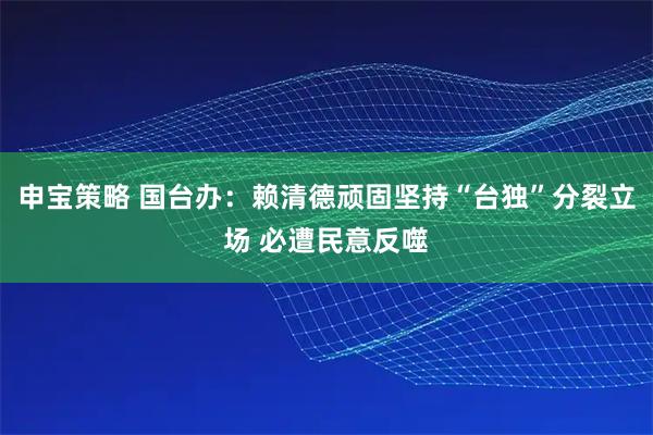 申宝策略 国台办：赖清德顽固坚持“台独”分裂立场 必遭民意反噬