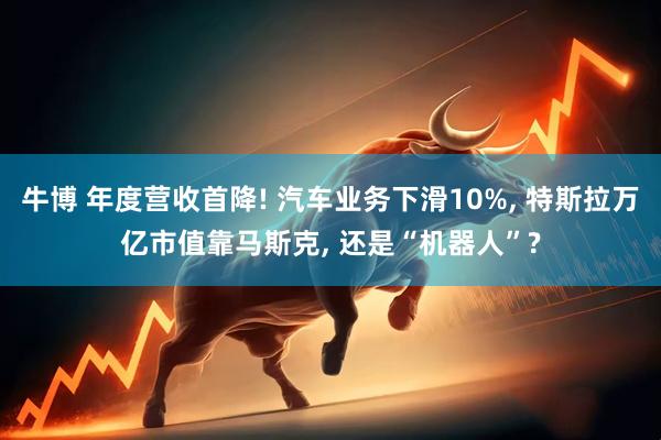 牛博 年度营收首降! 汽车业务下滑10%, 特斯拉万亿市值靠马斯克, 还是“机器人”?