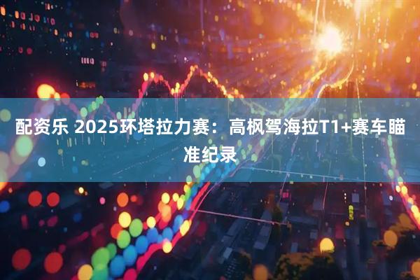 配资乐 2025环塔拉力赛：高枫驾海拉T1+赛车瞄准纪录