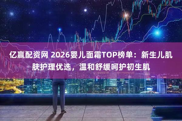 亿赢配资网 2026婴儿面霜TOP榜单：新生儿肌肤护理优选，温和舒缓呵护初生肌