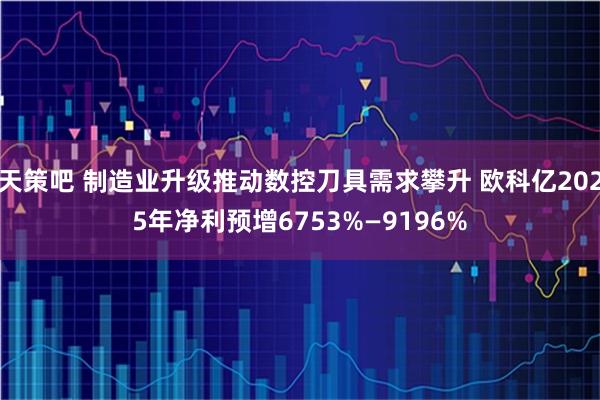 天策吧 制造业升级推动数控刀具需求攀升 欧科亿2025年净利预增6753%—9196%