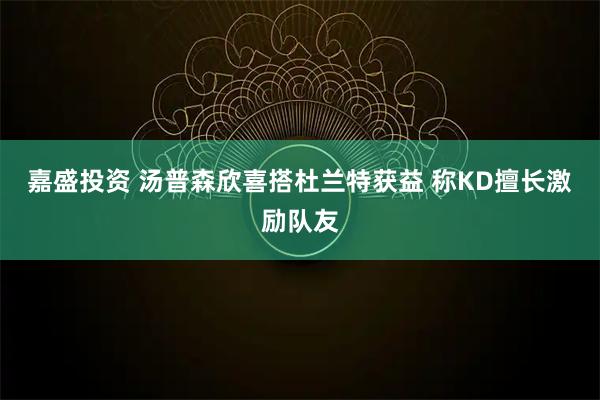 嘉盛投资 汤普森欣喜搭杜兰特获益 称KD擅长激励队友