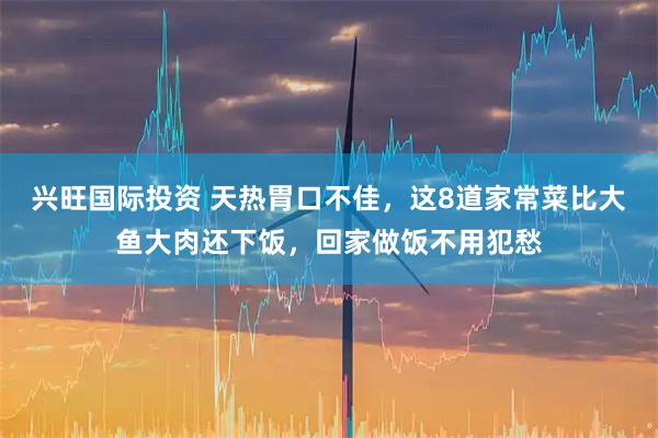 兴旺国际投资 天热胃口不佳,这8道家常菜比大鱼大肉还下饭,回家做饭不用犯愁