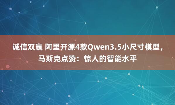诚信双赢 阿里开源4款Qwen3.5小尺寸模型,马斯克点赞:惊人的智能水平