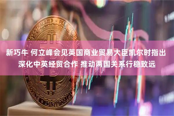 新巧牛 何立峰会见英国商业贸易大臣凯尔时指出 深化中英经贸合作 推动两国关系行稳致远