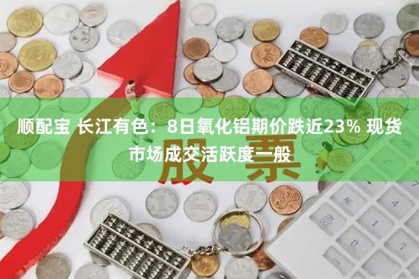 顺配宝 长江有色：8日氧化铝期价跌近23% 现货市场成交活跃度一般