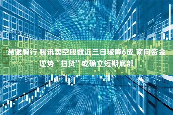 慧眼智行 腾讯卖空股数近三日骤降6成 南向资金逆势“扫货”或确立短期底部