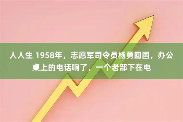 人人生 1958年，志愿军司令员杨勇回国，办公桌上的电话响了，一个老部下在电
